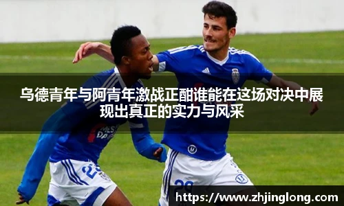 乌德青年与阿青年激战正酣谁能在这场对决中展现出真正的实力与风采