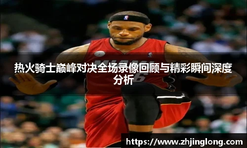 热火骑士巅峰对决全场录像回顾与精彩瞬间深度分析